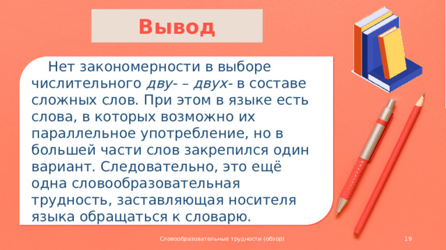 Вывод  Нет закономерности в выборе числительного дву- – двух- в составе сложных слов. При этом в языке есть слова, в которых возможно их параллельное употребление, но в большей части слов закрепился один вариант. Следовательно, это ещё одна словообразовательная трудность, заставляющая носителя языка обращаться к словарю. Словообразовательные трудности (обзор)