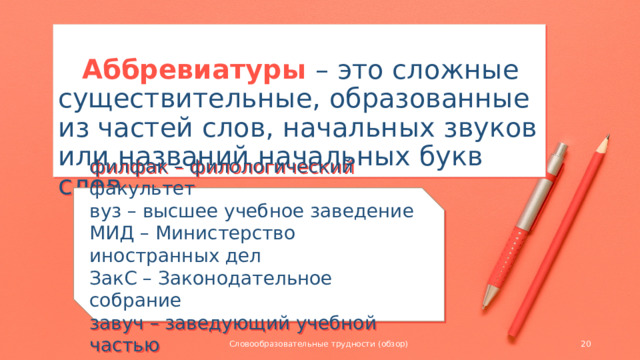 Аббревиатуры – это сложные существительные, образованные из частей слов, начальных звуков или названий начальных букв слов.   филфак – филологический факультет вуз – высшее учебное заведение МИД – Министерство иностранных дел ЗакС – Законодательное собрание завуч – заведующий учебной частью Словообразовательные трудности (обзор)