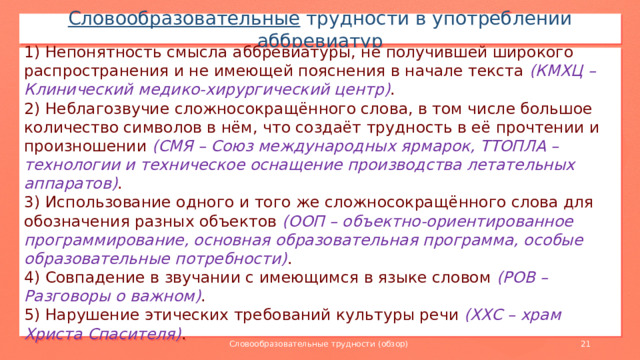 Словообразовательные трудности в употреблении аббревиатур 1) Непонятность смысла аббревиатуры, не получившей широкого распространения и не имеющей пояснения в начале текста (КМХЦ – Клинический медико-хирургический центр) . 2) Неблагозвучие сложносокращённого слова, в том числе большое количество символов в нём, что создаёт трудность в её прочтении и произношении (СМЯ – Союз международных ярмарок, ТТОПЛА – технологии и техническое оснащение производства летательных аппаратов) . 3) Использование одного и того же сложносокращённого слова для обозначения разных объектов (ООП – объектно-ориентированное программирование, основная образовательная программа, особые образовательные потребности) . 4) Совпадение в звучании с имеющимся в языке словом (РОВ – Разговоры о важном) . 5) Нарушение этических требований культуры речи (ХХС – храм Христа Спасителя) . Словообразовательные трудности (обзор)