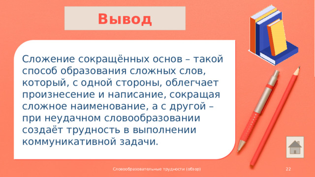 Вывод Сложение сокращённых основ – такой способ образования сложных слов, который, с одной стороны, облегчает произнесение и написание, сокращая сложное наименование, а с другой – при неудачном словообразовании создаёт трудность в выполнении коммуникативной задачи. Словообразовательные трудности (обзор)