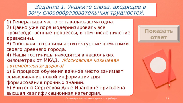 Задание 1. Укажите слова, входящие в зону словообразовательных трудностей. 1) Генеральша часто оставалась дома одна. 2) Давно уже пора модернизировать все производственные процессы, в том числе пиление древесины. 3) Тоболяки сохранили архитектурные памятники своего древнего города. 4) Наши гостиницы находятся в нескольких километрах от МКАД. /Московская кольцевая автомобильная дорога/ 5) В процессе обучения важное место занимает осмысливание новой информации для формирования прочных знаний. 6) Учителю Сергеевой Алле Ивановне присвоена высшая квалификационная категория. Показать ответ 1) генеральша 2) пиление 3) тоболяки 4) МКАД 5) осмысливание 6) учителю Словообразовательные трудности (обзор)