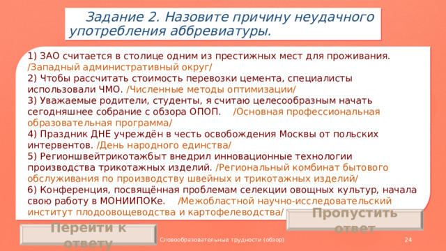 Задание 2. Назовите причину неудачного употребления аббревиатуры. 1) ЗАО считается в столице одним из престижных мест для проживания. /Западный административный округ/ 2) Чтобы рассчитать стоимость перевозки цемента, специалисты использовали ЧМО. /Численные методы оптимизации/ 3) Уважаемые родители, студенты, я считаю целесообразным начать сегодняшнее собрание с обзора ОПОП. /Основная профессиональная образовательная программа/ 4) Праздник ДНЕ учреждён в честь освобождения Москвы от польских интервентов. /День народного единства/ 5) Регионшвейтрикотажбыт внедрил инновационные технологии производства трикотажных изделий. /Региональный комбинат бытового обслуживания по производству швейных и трикотажных изделий/ 6) Конференция, посвящённая проблемам селекции овощных культур, начала свою работу в МОНИИПОКе. /Межобластной научно-исследовательский институт плодоовощеводства и картофелеводства/ Пропустить ответ Перейти к ответу Словообразовательные трудности (обзор)
