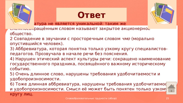 Ответ 1) Аббревиатура не является уникальной: таким же сложносокращённым словом называют закрытое акционерное общество. 2 Совпадение в звучании с просторечным словом чмо (морально опустившийся человек). 3) Аббревиатура, которая понятна только узкому кругу специалистов-педагогов. Прозвучала в начале речи без пояснения. 4) Нарушен этический аспект культуры речи: сокращено наименование государственного праздника, посвящённого важному историческому событию. 5) Очень длинное слово, нарушены требования удобочитаемости и удобопроизносимости. 6) Тоже длинная аббревиатура, нарушены требования удобочитаемости и удобопроизносимости. Смысл её может быть понятен только узкому кругу лиц. Словообразовательные трудности (обзор)