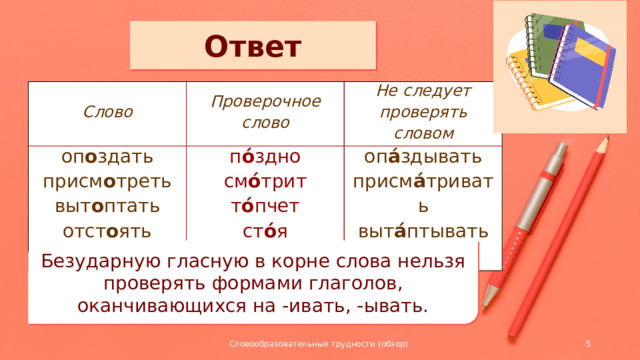 Ответ Слово Проверочное слово оп о здать п о́ здно Не следует проверять словом присм о треть см о́ трит выт о птать оп а́ здывать отст о ять т о́ пчет присм а́ тривать ст о́ я выт а́ птывать отст а ́ивать Безударную гласную в корне слова нельзя проверять формами глаголов, оканчивающихся на -ивать, -ывать. Словообразовательные трудности (обзор)