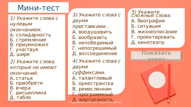 Мини-тест 5) Укажите сложные слова. А. биография Б. ситуация В. жизнеописание Г. проектировать Д. кинотеатр 3) Укажите слова с двумя приставками.. А. воодушевить Б. вообразить В. непобедимый Г. непогрешимый Д. воссоединение 4) Укажите слова с двумя суффиксами. А. талантливый Б. оркестрантка В. ремесленник Г. программный Д. виртуозность 1) Укажите слова с нулевым окончанием. А. солидарность Б. стремление В. приумножил Г. участвуя Д. шире 2) Укажите слова, которые не имеют окончаний. А. статья Б. приобретя В. вчера Г. дисциплина Д. табло Показать ответ АВ БВД ГД 4) БВД 5) ВД  Словообразовательные трудности (обзор)