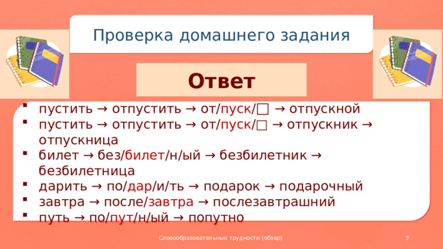 Проверка домашнего задания Ответ пустить → отпустить → от/ пуск / □ → отпускной пустить → отпустить → от/ пуск /□ → отпускник → отпускница билет → без/ билет /н/ый → безбилетник → безбилетница дарить → по/ дар /и/ть → подарок → подарочный завтра → после/ завтра → послезавтрашний путь → по/ пут /н/ый → попутно Словообразовательные трудности (обзор)
