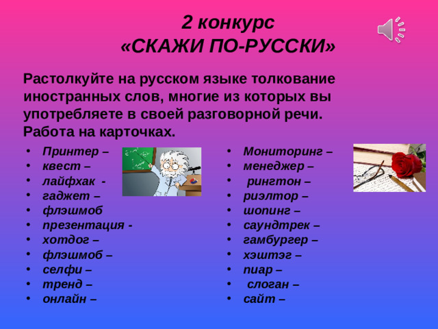 2 конкурс «СКАЖИ ПО-РУССКИ»   Растолкуйте на русском языке толкование иностранных слов, многие из которых вы употребляете в своей разговорной речи. Работа на карточках. Принтер – квест – лайфхак - гаджет – флэшмоб   презентация - хотдог – флэшмоб – селфи – тренд – онлайн –  Мониторинг – менеджер –  рингтон – риэлтор – шопинг – саундтрек – гамбургер – хэштэг – пиар –  слоган – сайт –  Скрип снега