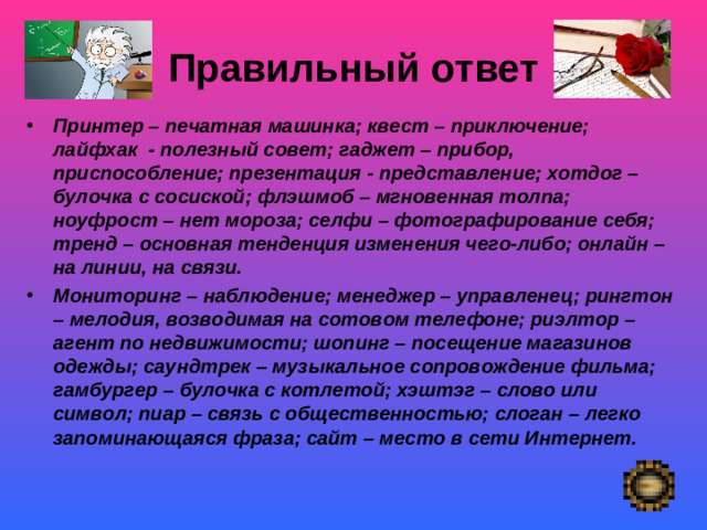 Правильный ответ   Принтер – печатная машинка; квест – приключение; лайфхак - полезный совет; гаджет – прибор, приспособление; презентация - представление; хотдог – булочка с сосиской; флэшмоб – мгновенная толпа; ноуфрост – нет мороза; селфи – фотографирование себя; тренд – основная тенденция изменения чего-либо; онлайн – на линии, на связи. Мониторинг – наблюдение; менеджер – управленец; рингтон – мелодия, возводимая на сотовом телефоне; риэлтор – агент по недвижимости; шопинг – посещение магазинов одежды; саундтрек – музыкальное сопровождение фильма; гамбургер – булочка с котлетой; хэштэг – слово или символ; пиар – связь с общественностью; слоган – легко запоминающаяся фраза; сайт – место в сети Интернет. Покой- «немая сцена»