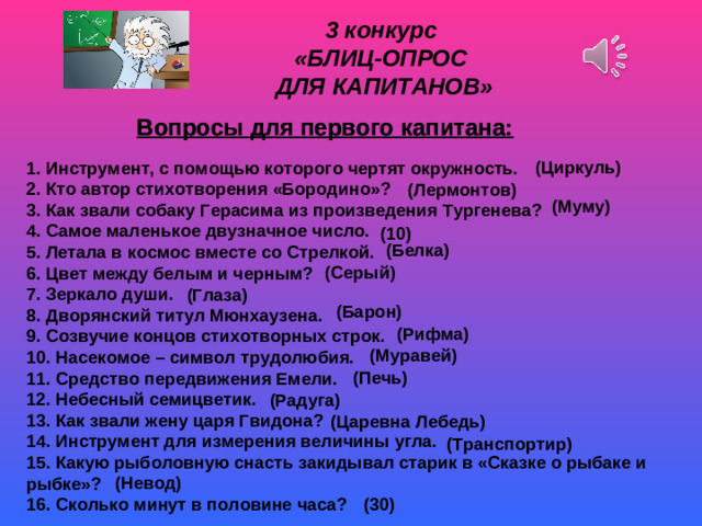 3 конкурс «БЛИЦ-ОПРОС ДЛЯ КАПИТАНОВ» Вопросы для первого капитана:  Вопросы для первого капитана:  (Циркуль) 1. Инструмент, с помощью которого чертят окружность. 2. Кто автор стихотворения «Бородино»? 3. Как звали собаку Герасима из произведения Тургенева? 4. Самое маленькое двузначное число. 5. Летала в космос вместе со Стрелкой. 6. Цвет между белым и черным? 7. Зеркало души. 8. Дворянский титул Мюнхаузена. 9. Созвучие концов стихотворных строк. 10. Насекомое – символ трудолюбия. 11. Средство передвижения Емели. 12. Небесный семицветик. 13. Как звали жену царя Гвидона? 14. Инструмент для измерения величины угла. 15. Какую рыболовную снасть закидывал старик в «Сказке о рыбаке и рыбке»? 16. Сколько минут в половине часа? (Лермонтов) (Муму) (10) (Белка) (Серый) (Глаза) (Барон) (Рифма) Скрип снега (Муравей) (Печь) (Радуга) (Царевна Лебедь) (Транспортир) (Невод) (30)
