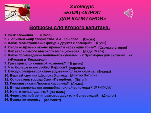3 конкурс «БЛИЦ-ОПРОС ДЛЯ КАПИТАНОВ»   Вопросы для второго капитана:  (Плюс) 1. Знак сложения. 2. Любимый жанр творчества И.А. Крылова. 3. Какие геометрические фигуры дружат с солнцем? 4. Сколько прямых можно провести через одну точку? 5. Как звали самого высокого милиционера? 6. Какое произведение начинается словами: «У Лукоморья дуб зеленый…»?  7. Где спрятался седьмой козленок? 8. Что больше всего любил Карлсон? 9. Блюдо, олицетворяющее у древних славян солнце. 10. Верный спутник Шерлока Холмса. 11. Основатель города Санкт-Петербург. 12. Героиня сказки Льюиса Кэрролла? 13. В чем заключается волшебная сила Черномора? 14. На что нельзя делить? 15. Форма устной речи, разговор двух или более людей. 16. Буквы по порядку. (Басня) (Лучи) (Сколько угодно) (Дядя Степа) («Руслан и Людмила») ( В печке) (Варенье) (Блины) Эхо (Доктор Ватсон) (Петр I ) (Алиса) (В бороде) (На ноль) (Диалог) (Алфавит)