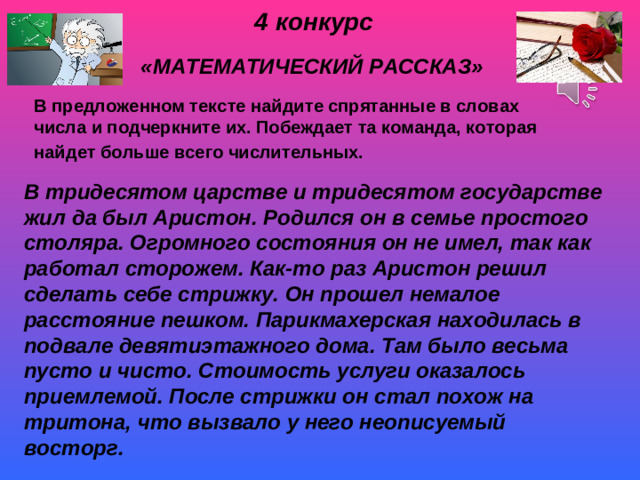 4 конкурс   «МАТЕМАТИЧЕСКИЙ РАССКАЗ»  В предложенном тексте найдите спрятанные в словах числа и подчеркните их. Побеждает та команда, которая найдет больше всего числительных.  В тридесятом царстве и тридесятом государстве жил да был Аристон. Родился он в семье простого столяра. Огромного состояния он не имел, так как работал сторожем. Как-то раз Аристон решил сделать себе стрижку. Он прошел немалое расстояние пешком. Парикмахерская находилась в подвале девятиэтажного дома. Там было весьма пусто и чисто. Стоимость услуги оказалось приемлемой. После стрижки он стал похож на тритона, что вызвало у него неописуемый восторг.