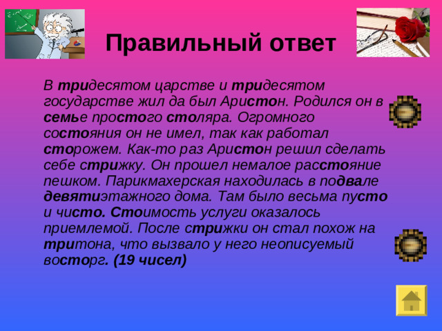 Правильный ответ    В три десятом царстве и три десятом  государстве жил да был Ари сто н.  Родился он в семь е  про сто го сто ляра. Огромного  со сто яния  он не имел,  так как работал сто рожем. Как-то раз  Ари сто н  решил сделать  себе с три жку. Он прошел немалое  рас сто яние  пешком. Парикмахерская находилась  в по два ле девяти этажного дома. Там было весьма  пу сто и чи сто. Сто имость  услуги оказалось  приемлемой. После  с три жки  он стал похож на три тона, что вызвало  у него неописуемый  во сто рг . (19 чисел) Покой- «немая сцена»