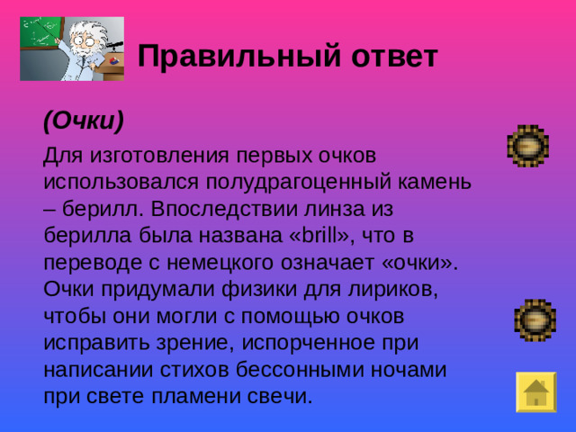Правильный ответ  (Очки)   Для изготовления первых очков использовался полудрагоценный камень – берилл. Впоследствии линза из берилла была названа « brill », что в переводе с немецкого означает «очки». Очки придумали физики для лириков, чтобы они могли с помощью очков исправить зрение, испорченное при написании стихов бессонными ночами при свете пламени свечи.  Покой- «немая сцена»