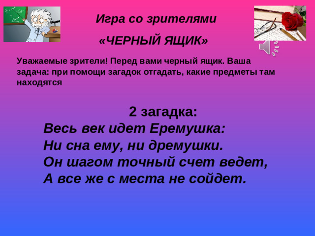 Игра со зрителями «ЧЕРНЫЙ ЯЩИК» Уважаемые зрители! Перед вами черный ящик. Ваша задача: при помощи загадок отгадать, какие предметы там находятся 2 загадка: Весь век идет Еремушка: Ни сна ему, ни дремушки. Он шагом точный счет ведет, А все же с места не сойдет.