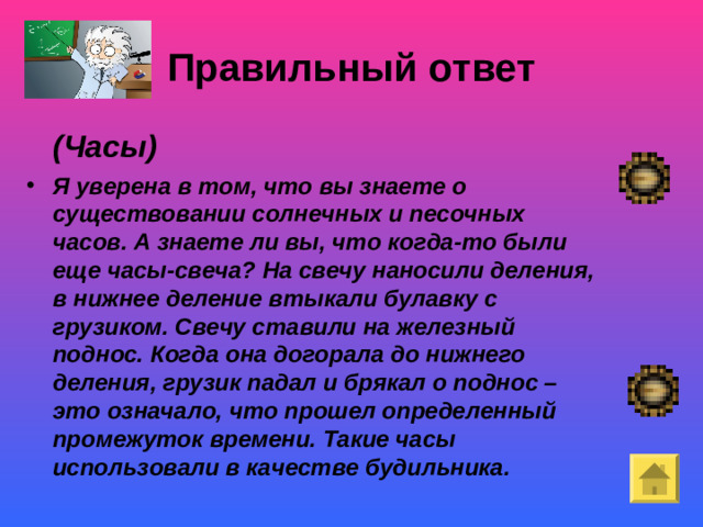 Правильный ответ  (Часы) Я уверена в том, что вы знаете о существовании солнечных и песочных часов. А знаете ли вы, что когда-то были еще часы-свеча? На свечу наносили деления, в нижнее деление втыкали булавку с грузиком. Свечу ставили на железный поднос. Когда она догорала до нижнего деления, грузик падал и брякал о поднос – это означало, что прошел определенный промежуток времени. Такие часы использовали в качестве будильника.  Покой- «немая сцена»