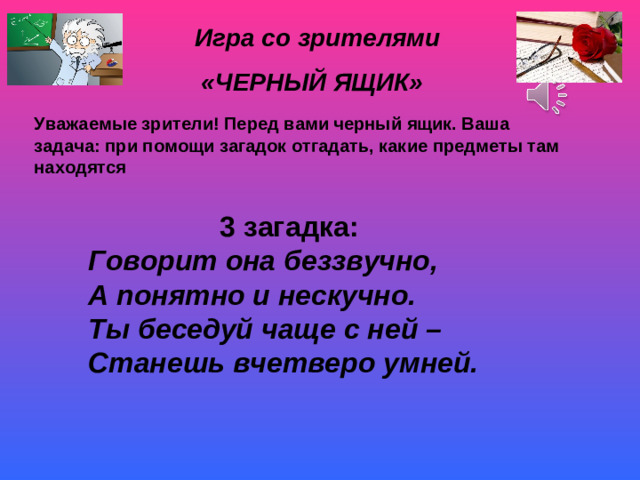 Игра со зрителями «ЧЕРНЫЙ ЯЩИК» Уважаемые зрители! Перед вами черный ящик. Ваша задача: при помощи загадок отгадать, какие предметы там находятся 3 загадка: Говорит она беззвучно, А понятно и нескучно. Ты беседуй чаще с ней – Станешь вчетверо умней.