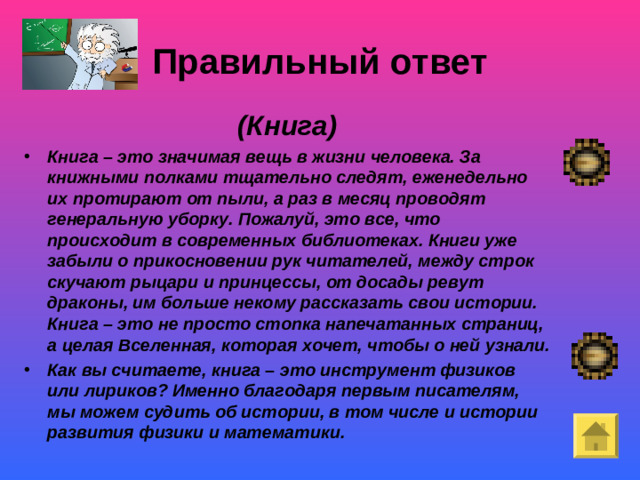 Правильный ответ (Книга) Книга – это значимая вещь в жизни человека. За книжными полками тщательно следят, еженедельно их протирают от пыли, а раз в месяц проводят генеральную уборку. Пожалуй, это все, что происходит в современных библиотеках. Книги уже забыли о прикосновении рук читателей, между строк скучают рыцари и принцессы, от досады ревут драконы, им больше некому рассказать свои истории. Книга – это не просто стопка напечатанных страниц, а целая Вселенная, которая хочет, чтобы о ней узнали. Как вы считаете, книга – это инструмент физиков или лириков? Именно благодаря первым писателям, мы можем судить об истории, в том числе и истории развития физики и математики. Покой- «немая сцена»