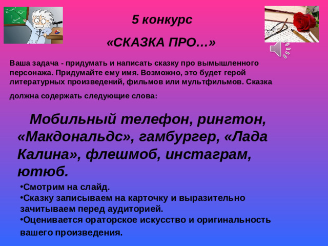 5 конкурс  «СКАЗКА ПРО…» Ваша задача - придумать и написать сказку про вымышленного персонажа. Придумайте ему имя. Возможно, это будет герой литературных произведений, фильмов или мультфильмов. Сказка должна содержать следующие слова:  Мобильный телефон, рингтон, «Макдональдс», гамбургер, «Лада Калина», флешмоб, инстаграм, ютюб.