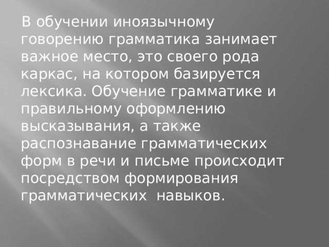 В обучении иноязычному говорению грамматика занимает важное место, это своего рода каркас, на котором базируется лексика. Обучение грамматике и правильному оформлению высказывания, а также распознавание грамматических форм в речи и письме происходит посредством формирования грамматических навыков.