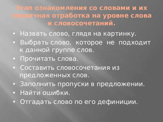 Этап ознакомления со словами и их первичная отработка на уровне слова и словосочетаний. • Назвать слово, глядя на картинку. • Выбрать слово, которое не подходит к данной группе слов. • Прочитать слова. • Составить словосочетания из предложенных слов. • Заполнить пропуски в предложении. • Найти ошибки. • Отгадать слово по его дефиниции.