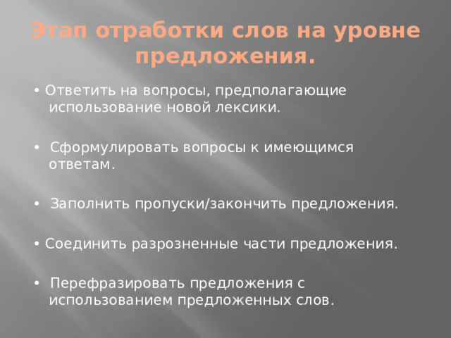 Этап отработки слов на уровне предложения. • Ответить на вопросы, предполагающие использование новой лексики. • Сформулировать вопросы к имеющимся ответам. • Заполнить пропуски/закончить предложения. • Соединить разрозненные части предложения. • Перефразировать предложения с использованием предложенных слов.