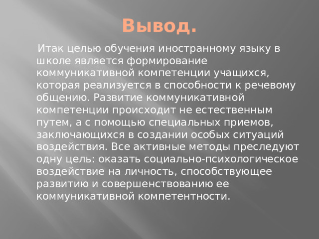 Вывод.  Итак целью обучения иностранному языку в школе является формирование коммуникативной компетенции учащихся, которая реализуется в способности к речевому общению. Развитие коммуникативной компетенции происходит не естественным путем, а с помощью специальных приемов, заключающихся в создании особых ситуаций воздействия. Все активные методы преследуют одну цель: оказать социально-психологическое воздействие на личность, способствующее развитию и совершенствованию ее коммуникативной компетентности.