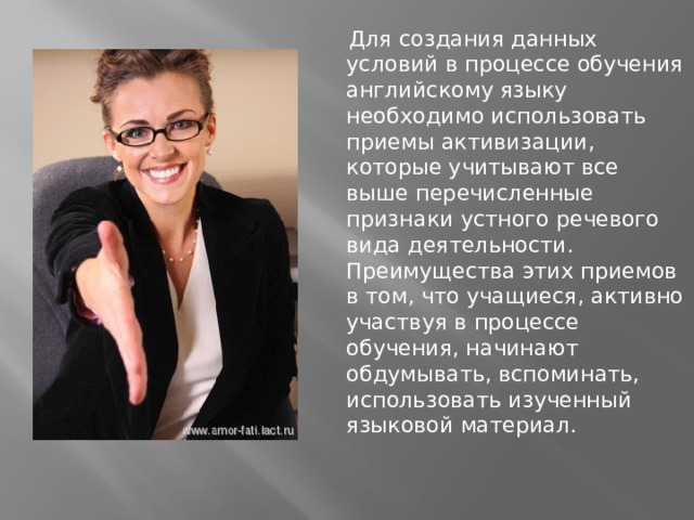 Для создания данных условий в процессе обучения английскому языку необходимо использовать приемы активизации, которые учитывают все выше перечисленные признаки устного речевого вида деятельности. Преимущества этих приемов в том, что учащиеся, активно участвуя в процессе обучения, начинают обдумывать, вспоминать, использовать изученный языковой материал.