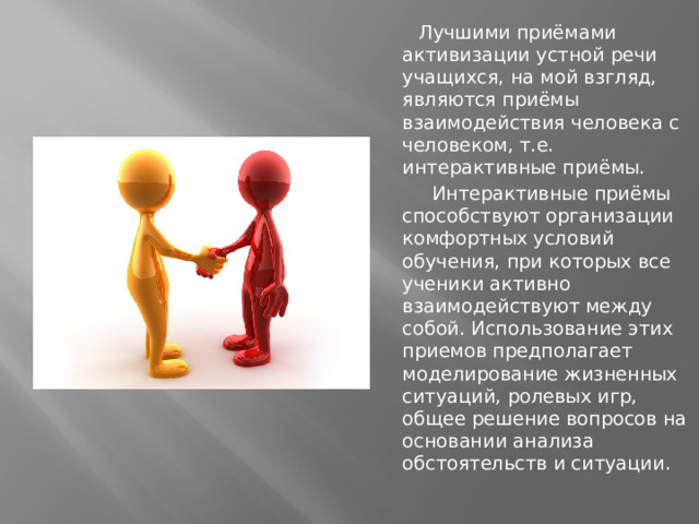Лучшими приёмами активизации устной речи учащихся, на мой взгляд, являются приёмы взаимодействия человека с человеком, т.е. интерактивные приёмы.  Интерактивные приёмы способствуют организации комфортных условий обучения, при которых все ученики активно взаимодействуют между собой. Использование этих приемов предполагает моделирование жизненных ситуаций, ролевых игр, общее решение вопросов на основании анализа обстоятельств и ситуации.