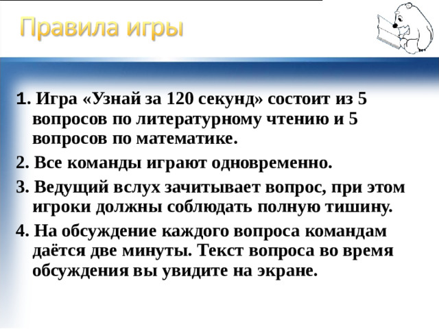 1 . Игра «Узнай за 120 секунд» состоит из 5  вопросов по литературному чтению и 5 вопросов по математике. 2. Все команды играют одновременно. 3. Ведущий вслух зачитывает вопрос, при этом игроки должны соблюдать полную тишину. 4. На обсуждение каждого вопроса командам даётся две минуты. Текст вопроса во время обсуждения вы увидите на экране.