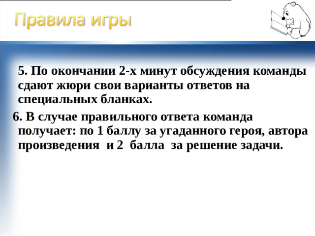 5. По окончании 2-х минут обсуждения команды сдают жюри свои варианты ответов на специальных бланках.  6. В случае правильного ответа команда получает: по 1 баллу за угаданного героя, автора произведения и 2 балла за решение задачи.
