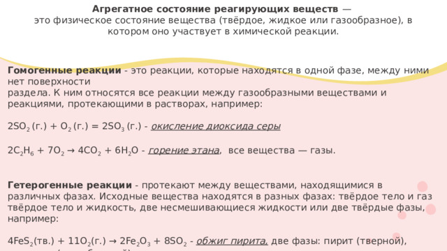 Агрегатное состояние реагирующих веществ —   это физическое состояние вещества (твёрдое, жидкое или газообразное), в котором оно участвует в химической реакции.      Гомогенные реакции - это реакции, которые находятся в одной фазе, между ними нет поверхности раздела. К ним относятся все реакции между газообразными веществами и реакциями, протекающими в растворах, например: 2SO 2 (г.) + O 2 (г.) = 2SO 3 (г.) - окисление диоксида серы  2C 2 H 6 + 7O 2 → 4CO 2 + 6H 2 O - горение этана , все вещества — газы. Гетерогенные реакции - протекают между веществами, находящимися в различных фазах. Исходные вещества находятся в разных фазах: твёрдое тело и газ твёрдое тело и жидкость, две несмешивающиеся жидкости или две твёрдые фазы, например:  4FeS 2 (тв.) + 11O 2 (г.) → 2Fe 2 O 3 + 8SO 2 - обжиг пирита, две фазы: пирит (тверной), кислород (газообразной)