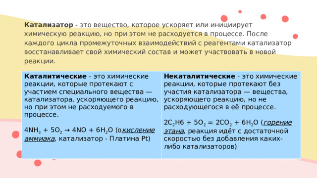 Катализатор - это вещество, которое ускоряет или инициирует химическую реакцию, но при этом не расходуется в процессе. После каждого цикла промежуточных взаимодействий с реагентами катализатор восстанавливает свой химический состав и может участвовать в новой реакции. Каталитические - это химические реакции, которые протекают с участием специального вещества — катализатора, ускоряющего реакцию, но при этом не расходуемого в процессе. Некаталитические - это химические реакции, которые протекают без участия катализатора — вещества, ускоряющего реакцию, но не расходующегося в её процессе . 4NH 3 + 5O 2 → 4NO + 6H 2 O (о кисление аммиака , катализатор - Платина Pt) 2C 2 H6 + 5O 2 = 2CO 2 + 6H 2 O ( горение этана , реакция идёт с достаточной скоростью без добавления каких-либо катализаторов)