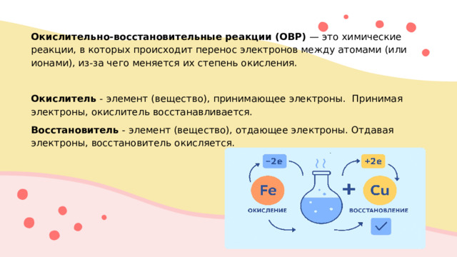 Окислительно‑восстановительные реакции (ОВР)  — это химические реакции, в которых происходит перенос электронов между атомами (или ионами), из‑за чего меняется их степень окисления. Окислитель - элемент (вещество), принимающее электроны. Принимая электроны, окислитель восстанавливается. Восстановитель - элемент (вещество), отдающее электроны. Отдавая электроны, восстановитель окисляется.