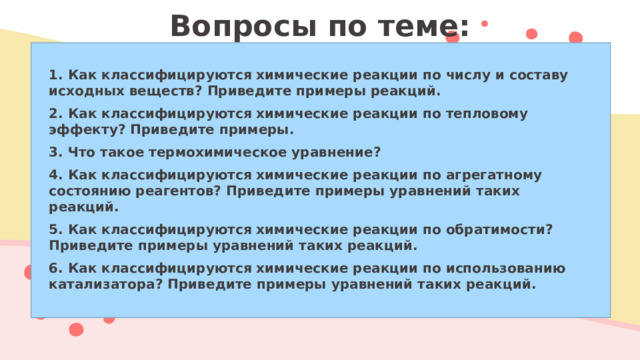 Вопросы по теме:   1. Как классифицируются химические реакции по числу и составу исходных веществ? Приведите примеры реакций. 2. Как классифицируются химические реакции по тепловому эффекту? Приведите примеры. 3. Что такое термохимическое уравнение? 4. Как классифицируются химические реакции по агрегатному состоянию реагентов? Приведите примеры уравнений таких реакций. 5. Как классифицируются химические реакции по обратимости? Приведите примеры уравнений таких реакций. 6. Как классифицируются химические реакции по использованию катализатора? Приведите примеры уравнений таких реакций.