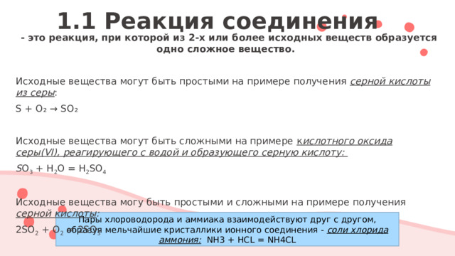 1.1 Реакция соединения  - это реакция, при которой из 2-х или более исходных веществ образуется одно сложное вещество. Исходные вещества могут быть простыми на примере получения серной кислоты из серы : S + O₂ → SO₂ Исходные вещества могут быть сложными на примере к ислотного оксида серы(VI), реагирующего с водой и образующего серную кислоту: S O 3 + H 2 O = H 2 SO 4 Исходные вещества могу быть простыми и сложными на примере получения серной кислоты : 2SO 2 + O 2 = 2SO 3  Пары хлороводорода и аммиака взаимодействуют друг с другом, образуя мельчайшие кристаллики ионного соединения - соли хлорида аммония: NH3 + HCL = NH4CL