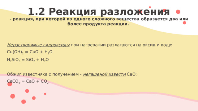 1.2 Реакция разложения - реакция, при которой из одного сложного вещества образуется два или более продукта реакции.   Нерастворимые гидроксиды при нагревании разлагаются на оксид и воду: Cu(OH) 2 = CuO + H 2 O H 2 SiO 3 = SiO 2 + H 2 O   Обжиг известняка с получением - негашеной извести СаО: СаСО 3 = СаО + СО 2