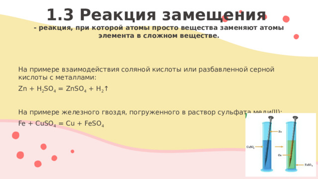 1.3 Реакция замещения  - реакция, при которой атомы просто вещества заменяют атомы элемента в сложном веществе.   На примере взаимодействия соляной кислоты или разбавленной серной кислоты с металлами: Zn + H 2 SO 4 = ZnSO 4 + H 2 ↑ На примере железного гвоздя, погруженного в раствор сульфата меди(II): Fe + CuSO 4 = Cu + FeSO 4