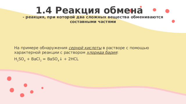 1.4 Реакция обмена - реакция, при которой два сложных вещества обмениваются составными частями  На примере обнаружения серной кислоты в растворе с помощью характерной реакции с раствором хлорида бария : H 2 SO 4 + BaCl 2 = BaSO 4 ↓ + 2HCL