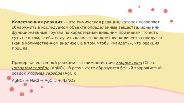 Качественная реакция — это химическая реакция, которая позволяет обнаружить в исследуемом объекте определённые вещества, ионы или функциональные группы по характерным внешним признакам. То есть суть не в том, чтобы получить какое-то конкретное количество продукта (как в количественном анализе), а в том, чтобы «увидеть», что реакция прошла. Пример качественной реакции — взаимодействие хлорид-иона (Cl⁻) с нитратом серебра (AgNO₃). В результате образуется белый творожистый осадок хлорида серебра (AgCl): AgNO₃ + NaCl → AgCl↓ + NaNO₃