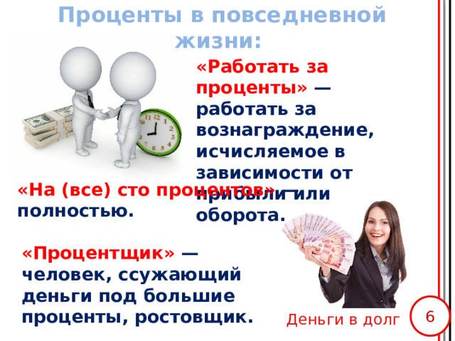 Проценты в повседневной жизни: «Работать за проценты» — работать за вознаграждение, исчисляемое в зависимости от прибыли или оборота. «На (все) сто процентов» — полностью. «Процентщик» — человек, ссужающий деньги под большие проценты, ростовщик. Деньги в долг