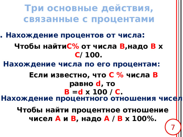 Три основные действия, связанные с процентами 1. Нахождение процентов от числа : Чтобы найти C% от числа В ,надо В х C /  100. 2 . Нахождение числа по его процентам: Если известно, что С % числа В равно d , то  В = d х 100 / С . 3. Нахождение процентного отношения чисел: Чтобы найти процентное отношение чисел А и В , надо А / В х 100%.