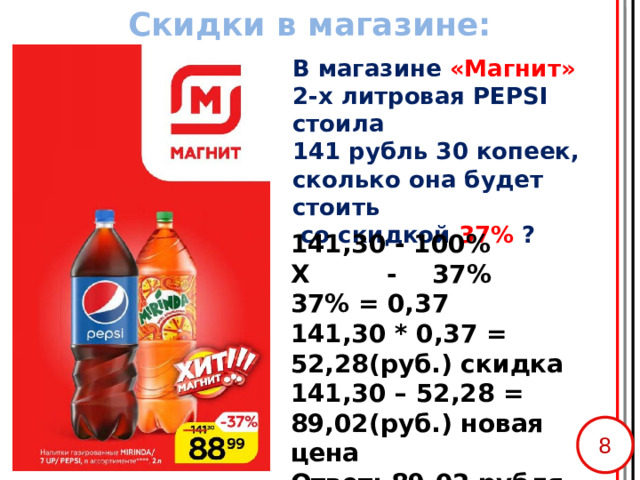 Скидки в магазине: В магазине «Магнит»  2-х литровая PEPSI стоила  141 рубль 30 копеек, сколько она будет стоить  со скидкой 37% ?   141,30 - 100% Х - 37% 37% = 0,37 141,30 * 0,37 = 52,28(руб.) скидка 141,30 – 52,28 = 89,02(руб.) новая цена Ответ: 89,02 рубля