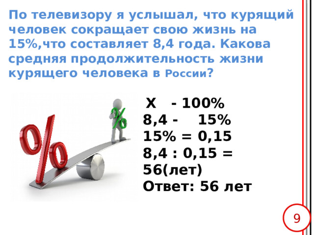 По телевизору я услышал, что курящий человек сокращает свою жизнь на 15%,что составляет 8,4 года. Какова средняя продолжительность жизни курящего человека в России ?  Х - 100% 8,4 - 15% 15% = 0,15 8,4 : 0,15 = 56(лет) Ответ: 56 лет