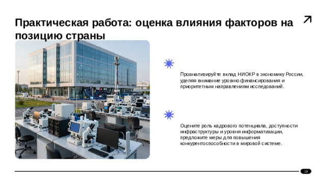 Практическая работа: оценка влияния факторов на позицию страны    Проанализируйте вклад НИОКР в экономику России, уделяя внимание уровню финансирования и приоритетным направлениям исследований.   Оцените роль кадрового потенциала, доступности инфраструктуры и уровня информатизации, предложите меры для повышения конкурентоспособности в мировой системе. 19