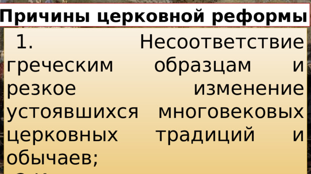 Причины церковной реформы 1. Несоответствие греческим образцам и резкое изменение устоявшихся многовековых церковных традиций и обычаев; 2.Искажения в книгах.