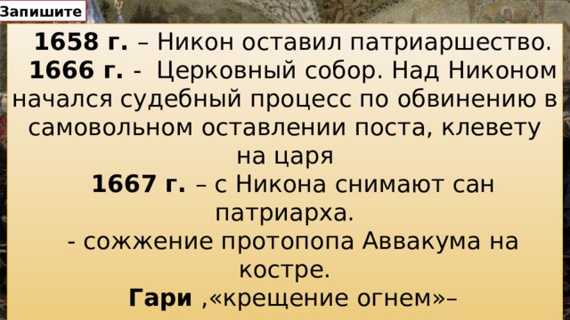 Запишите 1658 г. – Никон оставил патриаршество. 1666 г. - Церковный собор. Над Никоном начался судебный процесс по обвинению в самовольном оставлении поста, клевету на царя 1667 г. – с Никона снимают сан патриарха. - сожжение протопопа Аввакума на костре. Гари ,«крещение огнем»– самосожжение.