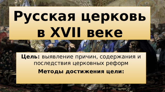 Русская церковь в XVII веке Цель: выявление причин, содержания и последствия церковных реформ Методы достижения цели:
