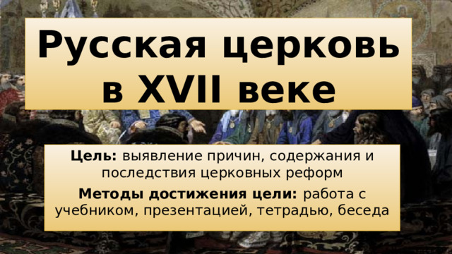 Русская церковь в XVII веке Цель: выявление причин, содержания и последствия церковных реформ Методы достижения цели: работа с учебником, презентацией, тетрадью, беседа