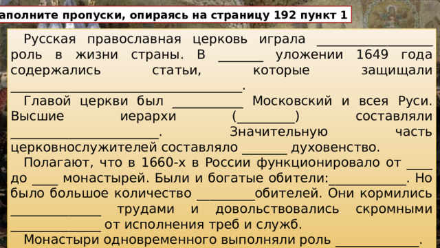 Заполните пропуски, опираясь на страницу 192 пункт 1 Русская православная церковь играла __________________ роль в жизни страны. В _______ уложении 1649 года содержались статьи, которые защищали ____________________________________. Главой церкви был ___________ Московский и всея Руси. Высшие иерархи (_________) составляли _______________________. Значительную часть церковнослужителей составляло _______ духовенство. Полагают, что в 1660-х в России функционировало от ____ до ____ монастырей. Были и богатые обители:____________. Но было большое количество _________обителей. Они кормились ______________ трудами и довольствовались скромными ______________ от исполнения треб и служб. Монастыри одновременного выполняли роль _____________.