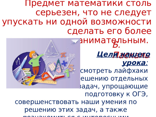 Предмет математики столь серьезен, что не следует упускать ни одной возможности сделать его более занимательным.    Б. Паскаль  Цели нашего урока :  рассмотреть лайфхаки по решению отдельных задач, упрощающие подготовку к ОГЭ, совершенствовать наши умения по решению этих задач, а также познакомиться с интересными математическими фактами.